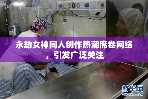 永劫女神同人创作热潮席卷网络，引发广泛关注