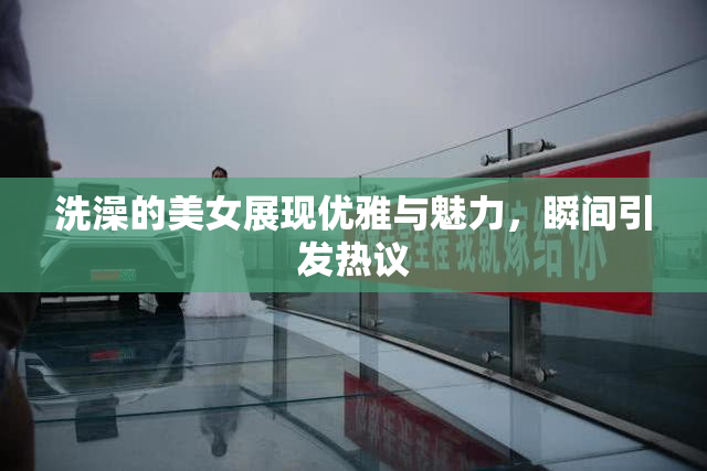 洗澡的美女展现优雅与魅力，瞬间引发热议