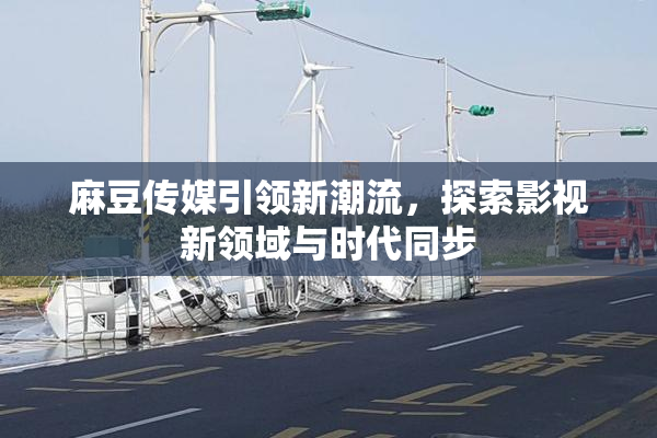 麻豆传媒引领新潮流，探索影视新领域与时代同步