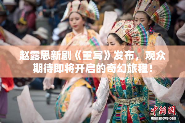 赵露思新剧《重写》发布，观众期待即将开启的奇幻旅程！