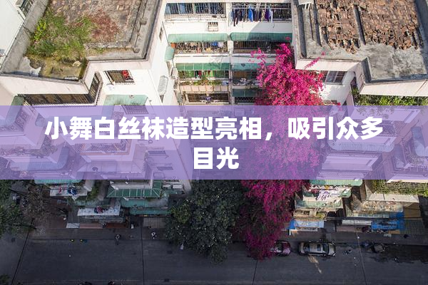 小舞白丝袜造型亮相，吸引众多目光