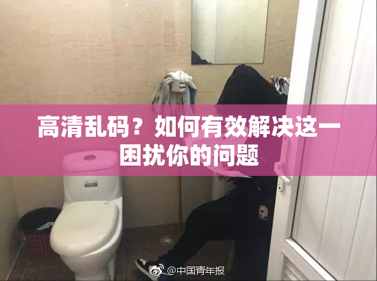 高清乱码？如何有效解决这一困扰你的问题