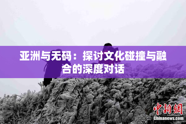 亚洲与无码：探讨文化碰撞与融合的深度对话