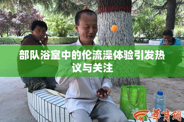 部队浴室中的伦流澡体验引发热议与关注