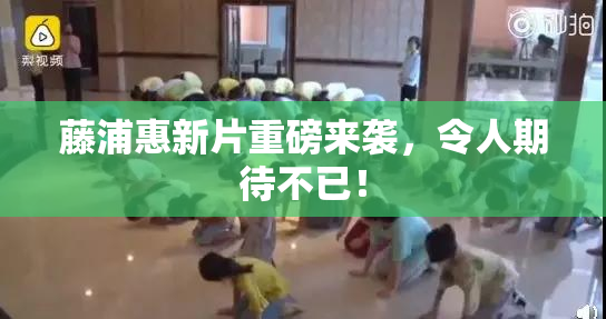 藤浦惠新片重磅来袭，令人期待不已！