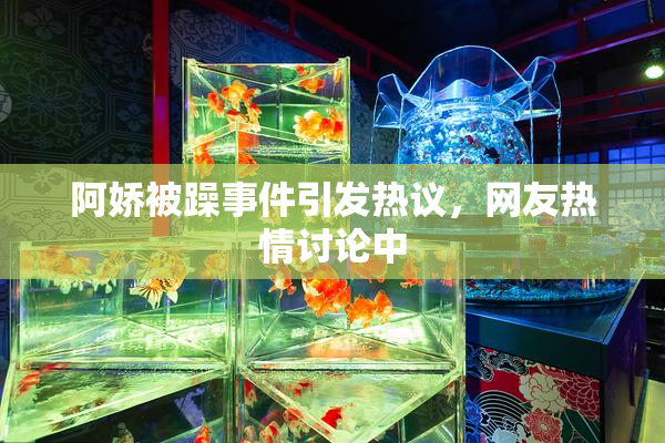阿娇被躁事件引发热议，网友热情讨论中