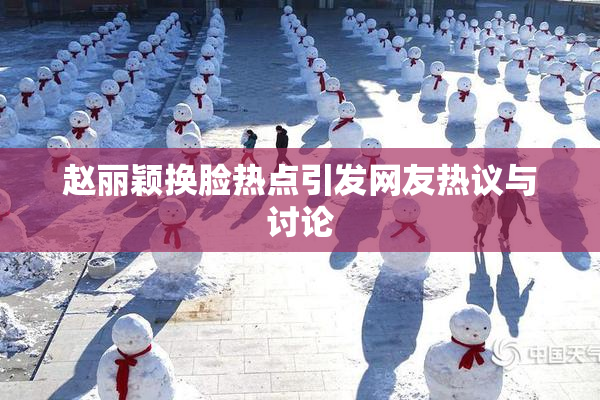 赵丽颖换脸热点引发网友热议与讨论