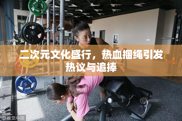 二次元文化盛行，热血捆绳引发热议与追捧