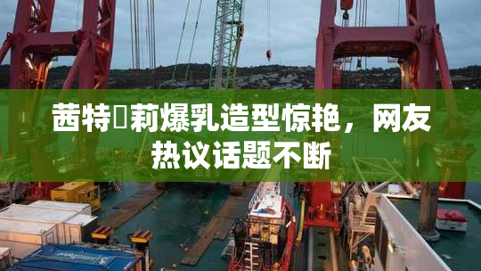 茜特菈莉爆乳造型惊艳，网友热议话题不断