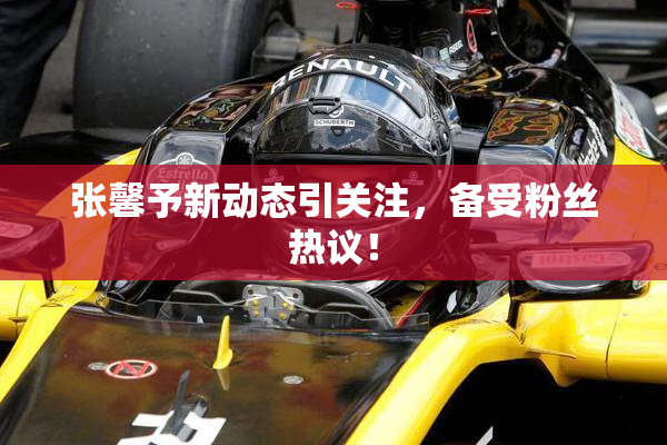 张馨予新动态引关注，备受粉丝热议！
