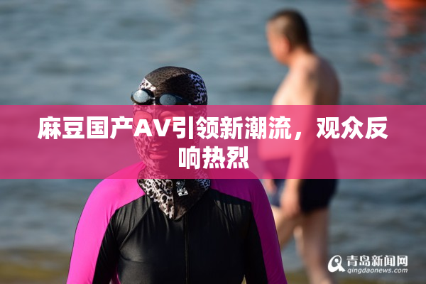 麻豆国产AV引领新潮流，观众反响热烈