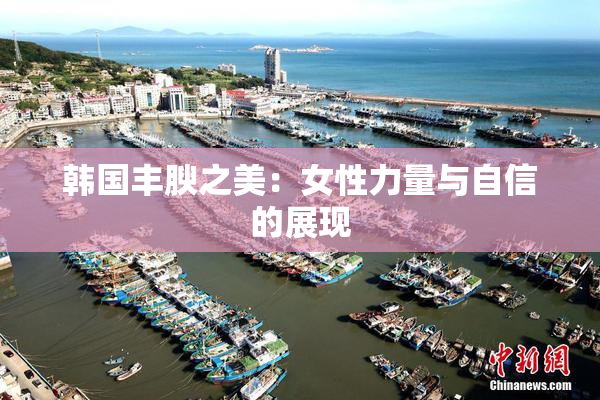 韩国丰腴之美：女性力量与自信的展现