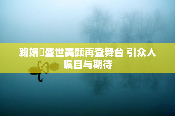 鞠婧祎盛世美颜再登舞台 引众人瞩目与期待