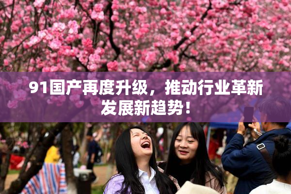 91国产再度升级，推动行业革新发展新趋势！