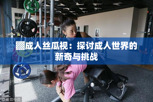 ▓成人丝瓜视：探讨成人世界的新奇与挑战