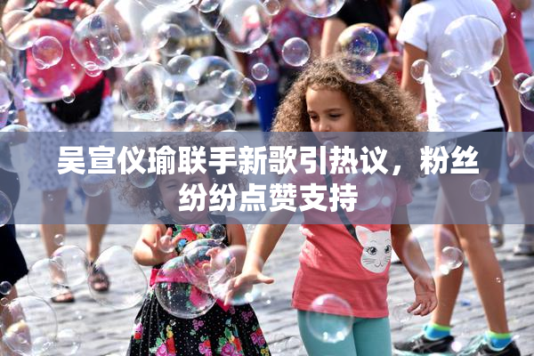 吴宣仪瑜联手新歌引热议，粉丝纷纷点赞支持