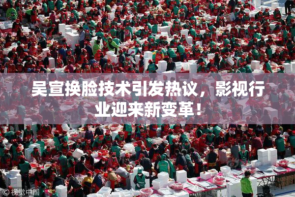 吴宣换脸技术引发热议，影视行业迎来新变革！