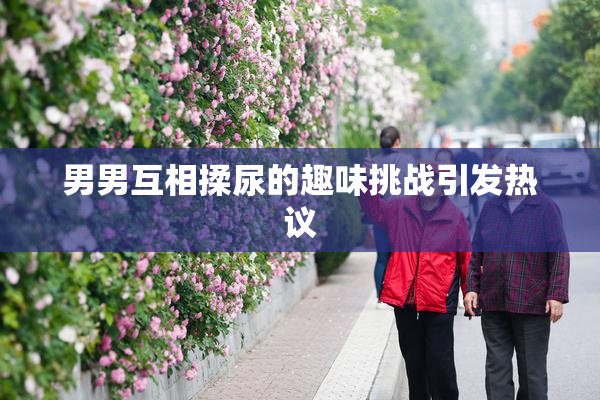 男男互相揉尿的趣味挑战引发热议