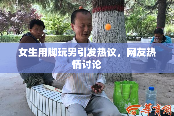 女生用脚玩男引发热议，网友热情讨论