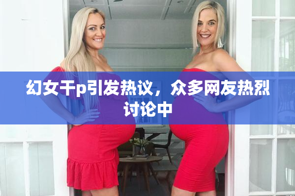 幻女干p引发热议，众多网友热烈讨论中