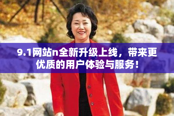 9.1网站n全新升级上线，带来更优质的用户体验与服务！