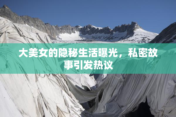 大美女的隐秘生活曝光，私密故事引发热议