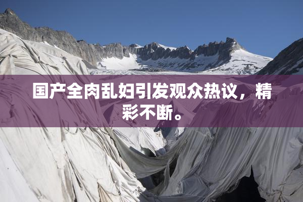国产全肉乱妇引发观众热议，精彩不断。
