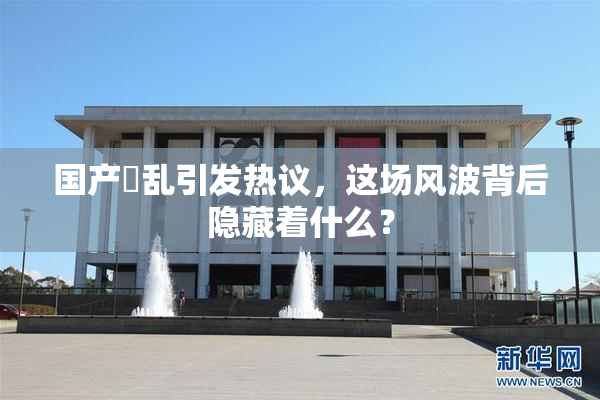 国产婬乱引发热议，这场风波背后隐藏着什么？