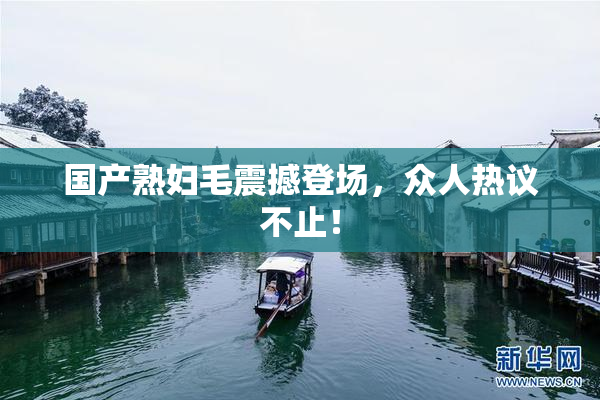 国产熟妇毛震撼登场，众人热议不止！