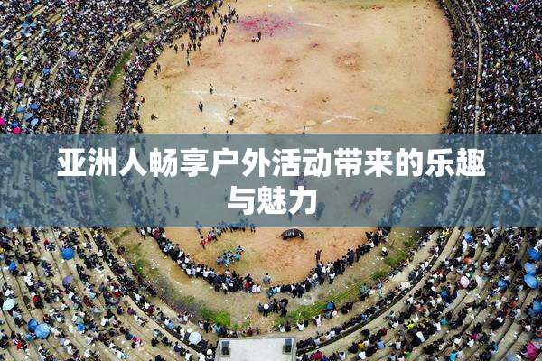 亚洲人畅享户外活动带来的乐趣与魅力