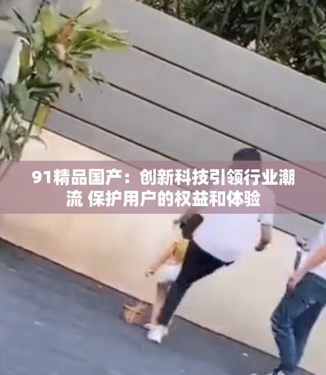 91精品国产：创新科技引领行业潮流 保护用户的权益和体验