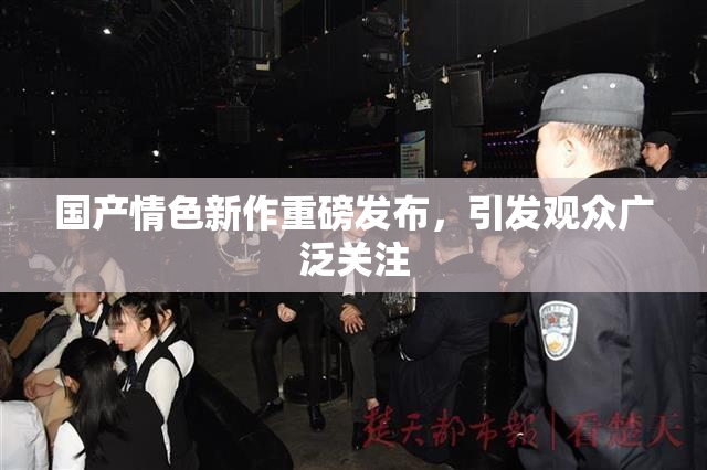 国产情色新作重磅发布，引发观众广泛关注