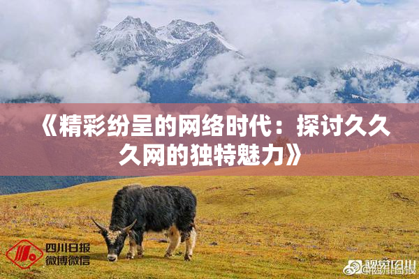 《精彩纷呈的网络时代：探讨久久久网的独特魅力》