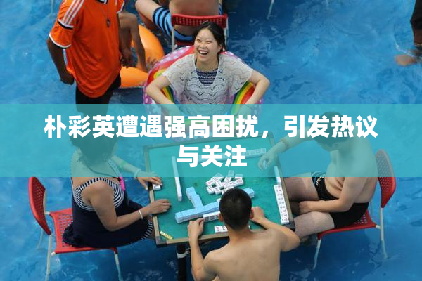 朴彩英遭遇强高困扰，引发热议与关注
