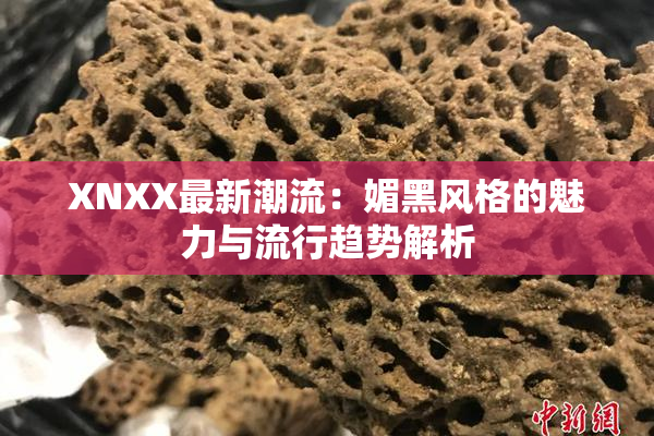 XNXX最新潮流：媚黑风格的魅力与流行趋势解析