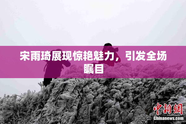 宋雨琦展现惊艳魅力，引发全场瞩目