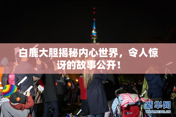 白鹿大胆揭秘内心世界，令人惊讶的故事公开！