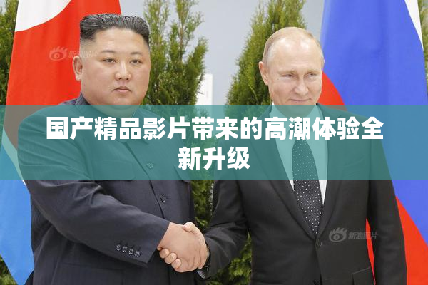 国产精品影片带来的高潮体验全新升级