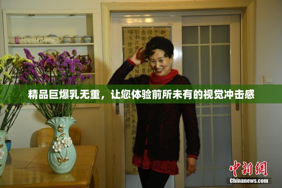 精品巨爆乳无重，让您体验前所未有的视觉冲击感