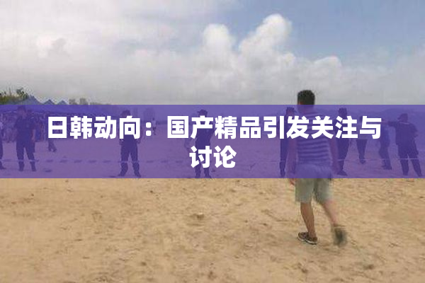 日韩动向：国产精品引发关注与讨论