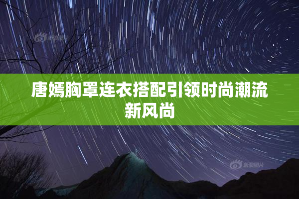 唐嫣胸罩连衣搭配引领时尚潮流新风尚