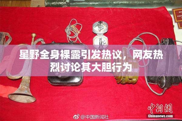 星野全身裸露引发热议，网友热烈讨论其大胆行为