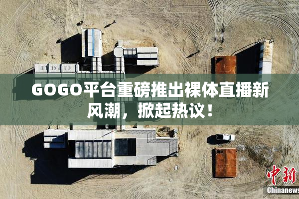 GOGO平台重磅推出裸体直播新风潮，掀起热议！