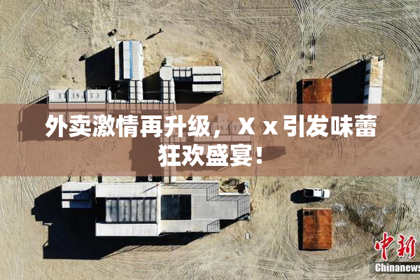 外卖激情再升级，Ⅹⅹ引发味蕾狂欢盛宴！