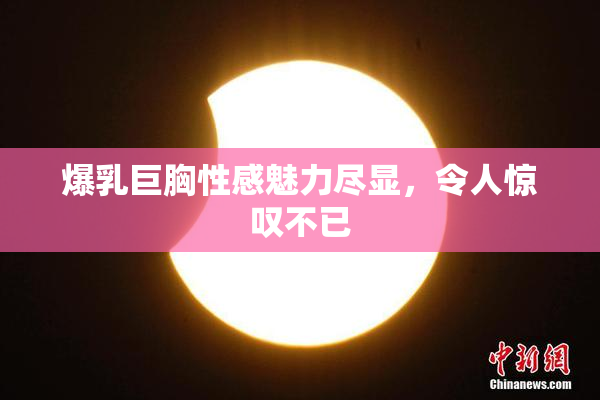爆乳巨胸性感魅力尽显，令人惊叹不已