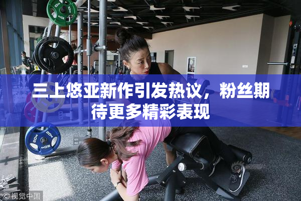 三上悠亚新作引发热议，粉丝期待更多精彩表现