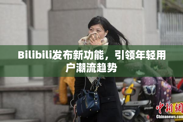 Bilibili发布新功能，引领年轻用户潮流趋势