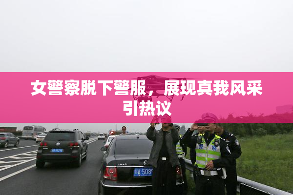女警察脱下警服，展现真我风采引热议