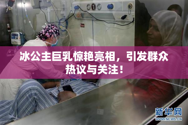 冰公主巨乳惊艳亮相，引发群众热议与关注！