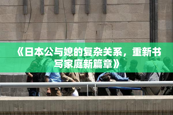 《日本公与媳的复杂关系，重新书写家庭新篇章》